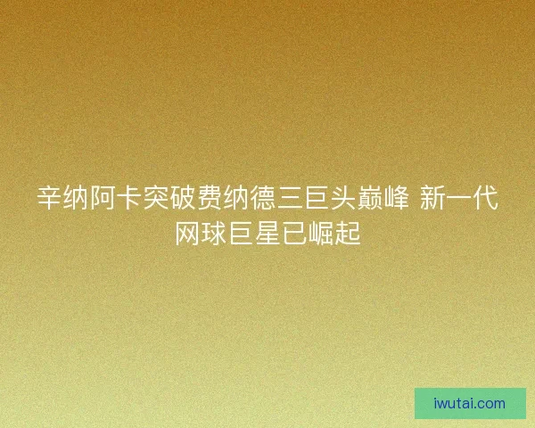 辛纳阿卡突破费纳德三巨头巅峰 新一代网球巨星已崛起