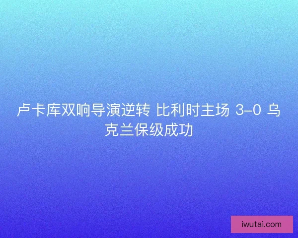 卢卡库双响导演逆转 比利时主场 3-0 乌克兰保级成功
