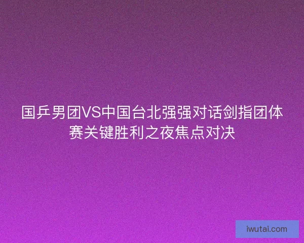 国乒男团VS中国台北强强对话剑指团体赛关键胜利之夜焦点对决