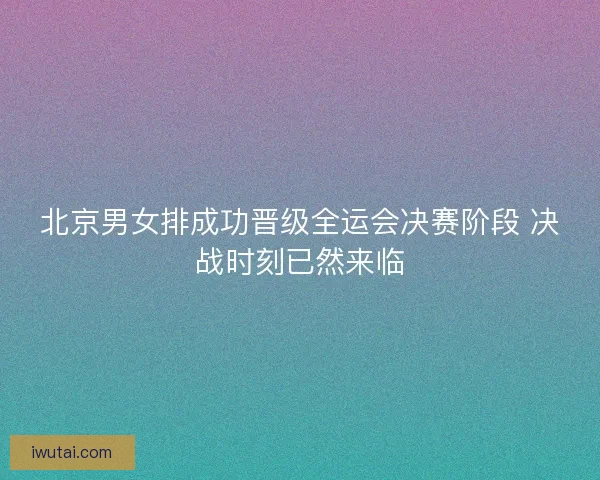 北京男女排成功晋级全运会决赛阶段 决战时刻已然来临