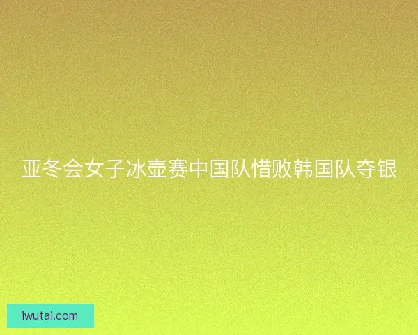 亚冬会女子冰壶赛中国队惜败韩国队夺银