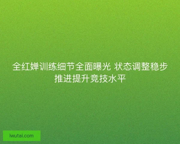 全红婵训练细节全面曝光 状态调整稳步推进提升竞技水平