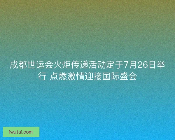 成都世运会火炬传递活动定于7月26日举行 点燃激情迎接国际盛会