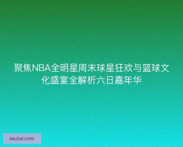 聚焦NBA全明星周末球星狂欢与篮球文化盛宴全解析六日嘉年华