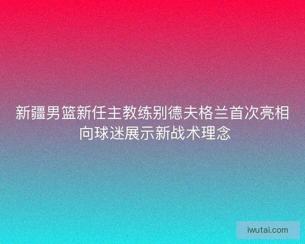 新疆男篮新任主教练别德夫格兰首次亮相 向球迷展示新战术理念