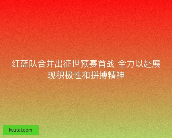 红蓝队合并出征世预赛首战 全力以赴展现积极性和拼搏精神