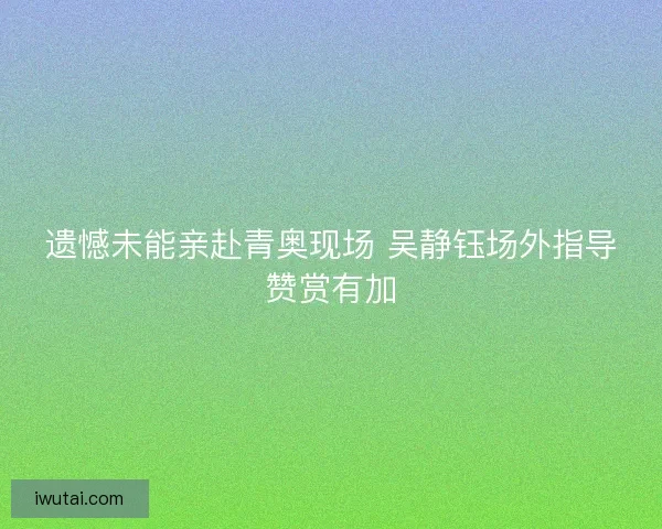 遗憾未能亲赴青奥现场 吴静钰场外指导赞赏有加