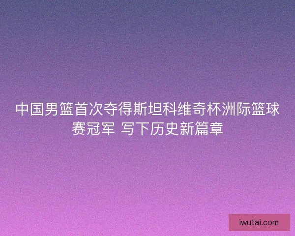 中国男篮首次夺得斯坦科维奇杯洲际篮球赛冠军 写下历史新篇章