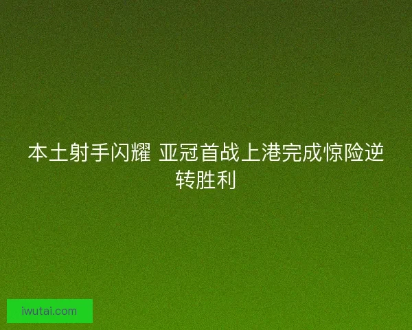 本土射手闪耀 亚冠首战上港完成惊险逆转胜利