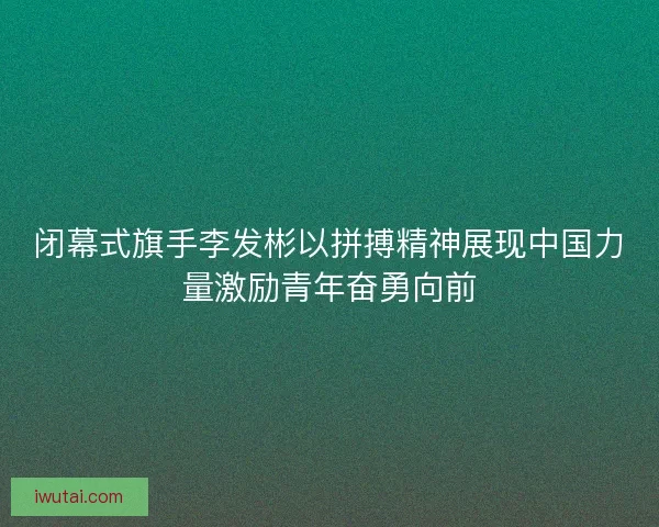 闭幕式旗手李发彬以拼搏精神展现中国力量激励青年奋勇向前