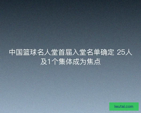 中国篮球名人堂首届入堂名单确定 25人及1个集体成为焦点