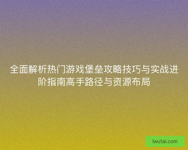 全面解析热门游戏堡垒攻略技巧与实战进阶指南高手路径与资源布局