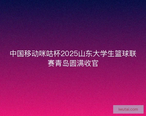 中国移动咪咕杯2025山东大学生篮球联赛青岛圆满收官