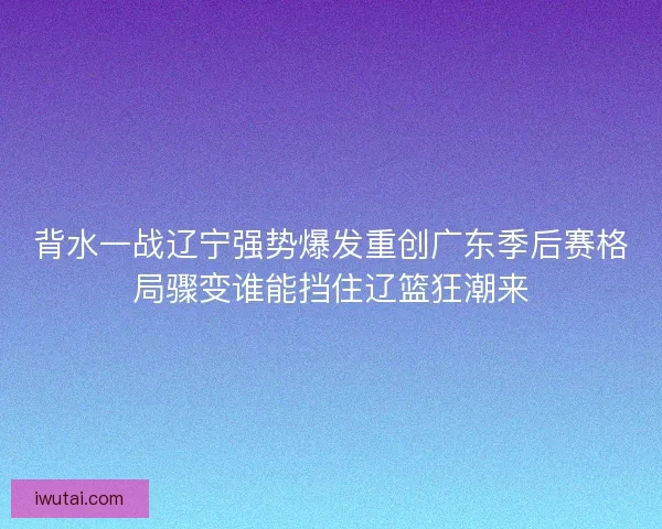 背水一战辽宁强势爆发重创广东季后赛格局骤变谁能挡住辽篮狂潮来
