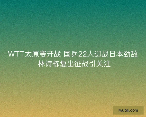 WTT太原赛开战 国乒22人迎战日本劲敌 林诗栋复出征战引关注