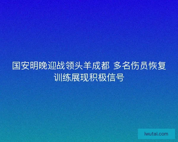 国安明晚迎战领头羊成都 多名伤员恢复训练展现积极信号