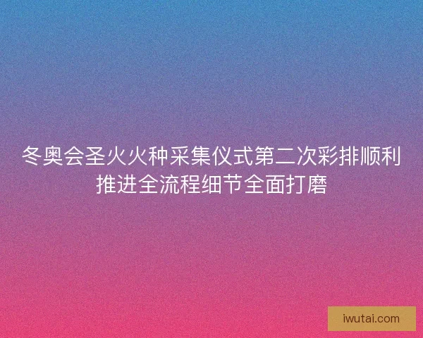 冬奥会圣火火种采集仪式第二次彩排顺利推进全流程细节全面打磨