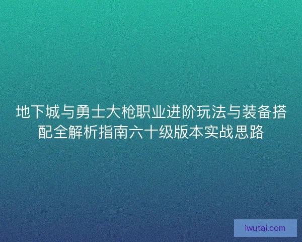 地下城与勇士大枪职业进阶玩法与装备搭配全解析指南六十级版本实战思路