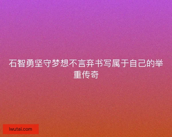 石智勇坚守梦想不言弃书写属于自己的举重传奇