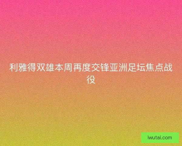 利雅得双雄本周再度交锋亚洲足坛焦点战役