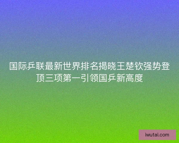国际乒联最新世界排名揭晓王楚钦强势登顶三项第一引领国乒新高度